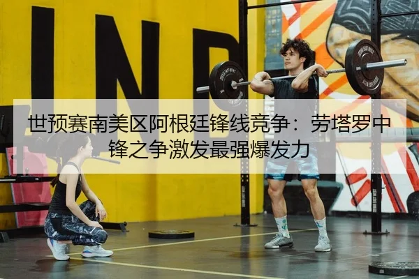 世预赛南美区阿根廷锋线竞争：劳塔罗中锋之争激发最强爆发力